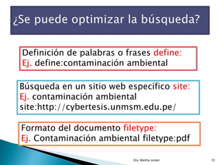 Dra. Martha Jordan 13
Definición de palabras o frases define:
Ej. define:contaminación ambiental
Búsqueda en un sitio web específico site:
Ej. contaminación ambiental
site:http://cybertesis.unmsm.edu.pe/
Formato del documento filetype:
Ej. Contaminación ambiental filetype:pdf
 