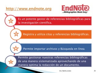 Es un potente gestor de referencias bibliográficas para
la investigación científica.
Registra y utiliza citas y referencias bibliográficas.
Permite importar archivos y Búsqueda en línea.
Permite gestionar nuestras referencias bibliográficas
de una manera sistematizada aprovechando de una
manera optima la redacción de un documento.
Dra. Martha Jordan 45
 