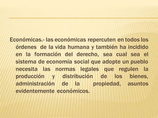 Económicas.- las económicas repercuten en todos los 
órdenes de la vida humana y también ha incidido 
en la formación del derecho, sea cual sea el 
sistema de economía social que adopte un pueblo 
necesita las normas legales que regulen la 
producción y distribución de los bienes, 
administración de la propiedad, asuntos 
evidentemente económicos. 
 