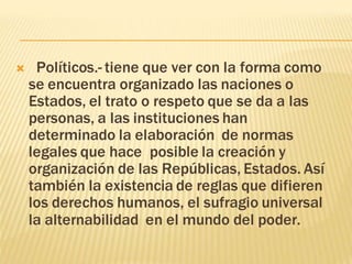 Políticos.- tiene que ver con la forma como 
se encuentra organizado las naciones o 
Estados, el trato o respeto que se da a las 
personas, a las instituciones han 
determinado la elaboración de normas 
legales que hace posible la creación y 
organización de las Repúblicas, Estados. Así 
también la existencia de reglas que difieren 
los derechos humanos, el sufragio universal 
la alternabilidad en el mundo del poder. 
 