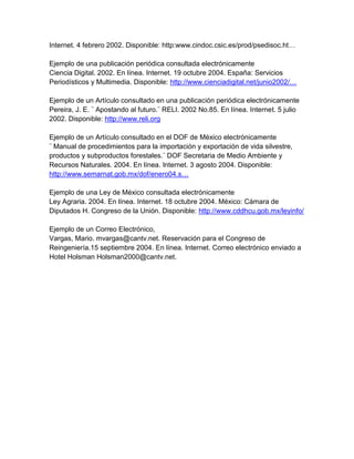 Internet. 4 febrero 2002. Disponible: http:www.cindoc.csic.es/prod/psedisoc.ht…

Ejemplo de una publicación periódica consultada electrónicamente
Ciencia Digital. 2002. En línea. Internet. 19 octubre 2004. España: Servicios
Periodísticos y Multimedia. Disponible: http://www.cienciadigital.net/junio2002/…

Ejemplo de un Artículo consultado en una publicación periódica electrónicamente
Pereira, J. E. ¨ Apostando al futuro.¨ RELI. 2002 No.85. En línea. Internet. 5 julio
2002. Disponible: http://www.reli.org

Ejemplo de un Artículo consultado en el DOF de México electrónicamente
¨ Manual de procedimientos para la importación y exportación de vida silvestre,
productos y subproductos forestales.¨ DOF Secretaria de Medio Ambiente y
Recursos Naturales. 2004. En línea. Internet. 3 agosto 2004. Disponible:
http://www.semarnat.gob.mx/dof/enero04.s…

Ejemplo de una Ley de México consultada electrónicamente
Ley Agraria. 2004. En línea. Internet. 18 octubre 2004. México: Cámara de
Diputados H. Congreso de la Unión. Disponible: http://www.cddhcu.gob.mx/leyinfo/

Ejemplo de un Correo Electrónico,
Vargas, Mario. mvargas@cantv.net. Reservación para el Congreso de
Reingeniería.15 septiembre 2004. En línea. Internet. Correo electrónico enviado a
Hotel Holsman Holsman2000@cantv.net.
 