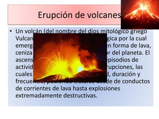 Erupción de volcanes
• Un volcán (del nombre del dios mitológico griego
Vulcano) , es una estructura geológica por la cual
emerge el magma (roca fundida) en forma de lava,
ceniza volcánica y gases del interior del planeta. El
ascenso ocurre generalmente en episodios de
actividad violenta denominados erupciones, las
cuales pueden variar en intensidad, duración y
frecuencia, pudiendo tratarse desde de conductos
de corrientes de lava hasta explosiones
extremadamente destructivas.
 