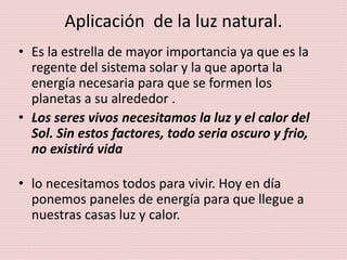 Aplicación de la luz natural.
• Es la estrella de mayor importancia ya que es la
regente del sistema solar y la que aporta la
energía necesaria para que se formen los
planetas a su alrededor .
• Los seres vivos necesitamos la luz y el calor del
Sol. Sin estos factores, todo seria oscuro y frio,
no existirá vida
• lo necesitamos todos para vivir. Hoy en día
ponemos paneles de energía para que llegue a
nuestras casas luz y calor.
 