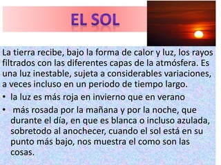 La tierra recibe, bajo la forma de calor y luz, los rayos
filtrados con las diferentes capas de la atmósfera. Es
una luz inestable, sujeta a considerables variaciones,
a veces incluso en un periodo de tiempo largo.
• la luz es más roja en invierno que en verano
• más rosada por la mañana y por la noche, que
durante el día, en que es blanca o incluso azulada,
sobretodo al anochecer, cuando el sol está en su
punto más bajo, nos muestra el como son las
cosas.
 