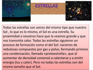 Todas las estrellas son astros del mismo tipo que nuestro
Sol , lo que es lo mismo, el Sol es una estrella. Su
proximidad a nosotros hace que la veamos grande y que
nos transmita calor. Todas las estrellas siguieron un
proceso de formación como el del Sol: nacieron de
nebulosas compuestas por gas y polvo, formando primero
una condensación, llamada «protoestrella», que al
aumentar de densidad comenzó a calentarse y a emitir
energía (luz y calor), Pero no todas las estrellas son del
mismo tamaño que el Sol.
 
