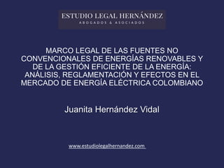 MARCO LEGAL DE LAS FUENTES NO
CONVENCIONALES DE ENERGÍAS RENOVABLES Y
DE LA GESTIÓN EFICIENTE DE LA ENERGÍA:
ANÁLISIS, REGLAMENTACIÓN Y EFECTOS EN EL
MERCADO DE ENERGÍA ELÉCTRICA COLOMBIANO
Juanita Hernández Vidal
www.estudiolegalhernandez.com
 
