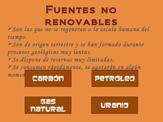 Fuentes no
             renovables
Son las que no se regeneran a la escala humana del
tiempo.
Son de origen terrestre y se han formado durante
procesos geológicos muy lentos.
Se dispone de reservas muy limitadas.
Se consumen rápidamente, se agotarán en algún
momento.
         carbón                 petróleo


          Gas
                                 uranio
        natural
 