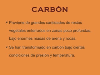 CARBÓN
 Proviene de grandes cantidades de restos

  vegetales enterrados en zonas poco profundas,

  bajo enormes masas de arena y rocas.

 Se han transformado en carbón bajo ciertas

  condiciones de presión y temperatura.
 