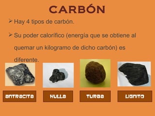 CARBÓN
 Hay 4 tipos de carbón.

 Su poder calorífico (energía que se obtiene al

  quemar un kilogramo de dicho carbón) es

  diferente.




antracita      hulla         turba          lignito
 