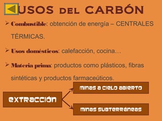 USOS del CARBÓN
 Combustible: obtención de energía – CENTRALES

  TÉRMICAS.

 Usos domésticos: calefacción, cocina…

 Materia prima: productos como plásticos, fibras

  sintéticas y productos farmaceúticos.
                          Minas a cielo abierto

 extracción
                          Minas subterráneas
 