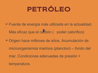 PETRÓLEO

 Fuente de energía más utilizada en la actualidad.

  Más eficaz que el carbón ( poder calorífico)

 Origen hace millones de años. Acumulación de

  microorganismos marinos (plancton) – fondo del

  mar. Condiciones adecuadas de presión +

  temperatura.
 