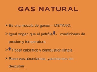 GAS NATURAL

 Es una mezcla de gases – METANO.

 Igual origen que el petróleo - condiciones de

    presión y temperatura.

    Poder calorífico y combustión limpia.

 Reservas abundantes, yacimientos sin

    descubrir.
 