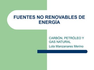 FUENTES NO RENOVABLES DE
         ENERGÍA


           CARBÓN, PETRÓLEO Y
           GAS NATURAL
           Lola Manzanares Merino
 