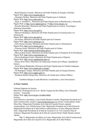 - Rafael Ramírez Carreño, Ministerio del Poder Popular de Energía y Petróleo
Página Web: http://www.menpet.gob.ve
- Alejandro Hicther, Ministerio del Poder Popular para el Ambiente
Página Web: http://www.marn.gob.ve
- Jorge A. Giordani C., Ministerio del Poder Popular para la Planificación y Desarrollo
Página Web: a) http://www.mppef.gob.ve/. b) http://www.mf.gov.ve/
- Ricardo Menendez, Ministerio del Poder Popular para la Ciencia, Tecnología e
Industrias Intermedias
Página Web: http://www.mct.gob.ve
- Mauricio Rodríguez, Ministerio del Poder Popular para la Comunicación y la
Información
Página Web: http://www.mci.gob.ve
- Isis Ochoa, Ministerio del Poder Popular para las Comunas
Página Web: http://www.minep.gov.ve
- Félix Osorio Guzmán, Ministerio del Poder Popular para la Alimentación
Página Web: http://www.minal.gob.ve
- Francisco Sesto, Ministerio del Poder Popular para la Cultura
Página Web: http://ministeriodelacultura.gob.ve
- María Isabela Godoy, Ministerio del Poder Popular para el Despacho de la Presidencia
Página Web: http://www.venezuela.gov.ve
- Héctor Rodríguez Castro, Ministerio del Poder Popular para el Deporte
Página Web: http://www.mppdeportes.gob.ve/
- Nancy Pérez Sierra, Ministerio de Estado para Asuntos de la Mujer e Igualdad de
Género.
- Nicia Marina Maldonado, Ministerio del Poder Popular para los Pueblos Indígenas
Página Web: http://www.minpi.gob.ve/minpi/
- Alí Rodríguez Araque, Ministerio del Poder Popular para la Energía Eléctrica
Página Web: http://www.mppee.gob.ve/
- Humberto Rafael Ortega Díaz, Ministerio de Estado para la Banca Pública.
También trabajan en cada Ministerio viceministros y otros funcionarios.
3) Poder Judicial
Tribunal Supremo de Justicia
Dirección: Prolongación de la Av. Baralt, Esquina de Dos Pilitas, Foro Libertador
Caracas – Venezuela.
Página Web: http://www.tsj.gov.ve/index.shtml
Fuentes:
Junta Directiva: presidenta, Luisa Estella Morales Lamuño: Magistrada Presidenta de la
Sala Constitucional, contacto: luisa.morales@tsj.gov.ve; primer vicepresidente, Omar
Mora Díaz: Magistrado Presidente de la Sala de Casación Social; segundo
vicepresidente, Luis Alfredo Sucre Cuba: Magistrado Presidente de la Sala Electoral;
Magistrada Presidenta de la Sala Político-Administrativa: Evelyn Margarita Marrero
Ortiz; Magistrada Presidenta de la Sala de Casación Civil: Yris Armenia Peña de
Andueza; Magistrado Presidente de la Sala de Casación Penal: Eladio Ramón Aponte
Aponte.
Más 31 Magistrados divididos en 6 salas: Magistrados de la Sala Constitucional,
Magistrados de la Sala de Casación Civil, Magistrados de la Sala Político-
 
