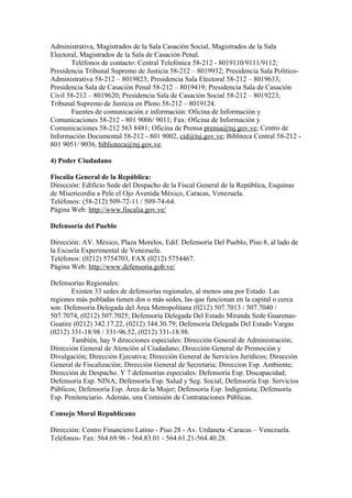 Administrativa, Magistrados de la Sala Casación Social, Magistrados de la Sala
Electoral, Magistrados de la Sala de Casación Penal.
Teléfonos de contacto: Central Telefónica 58-212 - 8019110/9111/9112;
Presidencia Tribunal Supremo de Justicia 58-212 – 8019932; Presidencia Sala Político-
Administrativa 58-212 – 8019823; Presidencia Sala Electoral 58-212 – 8019633;
Presidencia Sala de Casación Penal 58-212 – 8019419; Presidencia Sala de Casación
Civil 58-212 – 8019620; Presidencia Sala de Casación Social 58-212 – 8019223;
Tribunal Supremo de Justicia en Pleno 58-212 – 8019124.
Fuentes de comunicación e información: Oficina de Información y
Comunicaciones 58-212 - 801 9006/ 9011; Fax: Oficina de Información y
Comunicaciones 58-212 563 8481; Oficina de Prensa prensa@tsj.gov.ve; Centro de
Información Documental 58-212 - 801 9002, cid@tsj.gov.ve; Bibliteca Central 58-212 -
801 9051/ 9036, biblioteca@tsj.gov.ve.
4) Poder Ciudadano
Fiscalía General de la República:
Dirección: Edificio Sede del Despacho de la Fiscal General de la República, Esquinas
de Misericordia a Pele el Ojo Avenida México, Caracas, Venezuela.
Teléfonos: (58-212) 509-72-11 / 509-74-64.
Página Web: http://www.fiscalia.gov.ve/
Defensoría del Pueblo
Dirección: AV. México, Plaza Morelos, Edif. Defensoría Del Pueblo, Piso 8, al lado de
la Escuela Experimental de Venezuela.
Teléfonos: (0212) 5754703, FAX (0212) 5754467.
Página Web: http://www.defensoria.gob.ve/
Defensorías Regionales:
Existen 33 sedes de defensorías regionales, al menos una por Estado. Las
regiones más pobladas tienen dos o más sedes, las que funcionan en la capital o cerca
son: Defensoría Delegada del Área Metropolitana (0212) 507.7013 / 507.7040 /
507.7074, (0212) 507.7025; Defensoría Delegada Del Estado Miranda Sede Guarenas-
Guatire (0212) 342.17.22, (0212) 344.30.79; Defensoría Delegada Del Estado Vargas
(0212) 331-18.98 / 331-96.52, (0212) 331-18.98.
También, hay 9 direcciones especiales: Dirección General de Administración;
Dirección General de Atención al Ciudadano; Dirección General de Promoción y
Divulgación; Dirección Ejecutiva; Dirección General de Servicios Jurídicos; Dirección
General de Fiscalización; Dirección General de Secretaria; Direccion Esp. Ambiente;
Dirección de Despacho. Y 7 defensorías especiales: Defensoría Esp. Discapacidad;
Defensoría Esp. NINA; Defensoría Esp. Salud y Seg. Social; Defensoría Esp. Servicios
Públicos; Defensoría Esp. Área de la Mujer; Defensoría Esp. Indigenista; Defensoría
Esp. Penitenciario. Además, una Comisión de Contrataciones Públicas.
Consejo Moral Republicano
Dirección: Centro Financiero Latino - Piso 28 - Av. Urdaneta -Caracas – Venezuela.
Teléfonos- Fax: 564.69.96 - 564.83.01 - 564.61.21-564.40.28.
 