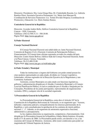 Directorio: Presidencia: Dra. Luisa Ortega Díaz, Dr. Clodosbaldo Russián, Lic. Gabriela
Ramírez Pérez; Secretaria Ejecutiva Permanente: Lic. María José Marcano B;
Coordinación de Servicios Financieros: Lic. Tomás D'ovidio Oropeza; Coordinación de
Promoción y Educación: Lic. Doris Jiménez Ramos.
Contraloría General de la República
Dirección: Avenida Andrés Bello, Edificio Contraloría General de la República.
Caracas - 1050, Venezuela.
Teléfonos: (58212) 508.31.11 - 508.30.00.
Página Web: http://www.cgr.gob.ve/
5) Poder Electoral
Consejo Nacional Electoral
El Consejo Nacional Electoral está subdividido en: Junta Nacional Electoral,
Comisión de Registro Civil y Electoral, Comisión de Participación Política y
Financiamiento. El Consejo tiene oficinas regionales en todos los estados del país.
Dirección: Centro Simón Bolívar, Edificio Sede del Consejo Nacional Electoral, frente
a la Plaza Caracas. Caracas, Venezuela.
Teléfonos: 58-212-408.52.00.
Página Web: http://www.cne.gov.ve/web/index.php
6) Poder Estadal y Municipal
Todas las instituciones u órganos del Gobierno con poder estatal poseen los
cinco poderes representados en cada estado, divididos en: Consejo Legislativo,
Gobernador, oficinas regionales de la Dirección Ejecutiva de la Magistratura y una
Contraloría Autónoma.
Asimismo, existen Municipios en cada estado con funciones legislativas,
gobierno y administración dirigida por el Alcalde, Contraloría Municipal y el Consejo
Local de Planificación Pública, el cual es conducido por el Alcalde e integrada por los
Concejales, Presidentes de las juntas parroquiales, representantes de organizaciones
vecinales, ONG y cualquier otra de la sociedad organizada.
7) Procuraduría General de la República
La Procuraduría General de la República, como dice el Artículo 247 de la
Constitución de la República Bolivariana de Venezuela, es un organismo que: “Asesora,
defiende y representa judicial y extrajudicialmente los intereses patrimoniales de la
República, y será consultada para la aprobación de los contratos de interés público
nacional. (…)”. Además, es un organismo de autonomía organizativa funcional,
administrativa y presupuestaria.
La ley orgánica determina su organización, competencia y funcionamiento. Está
dirigida por la Procuradora General de la República, Gladys María Gutiérrez Alvarado,
desde el 31 de marzo de 2006. La Procuradora puede asistir, con derecho a voz, a las
reuniones del Consejo de Ministros. Asimismo, debe reunir condiciones para poder ser
magistrada del Tribunal Supremo de Justicia.
 