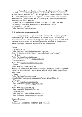 La Procuraduría esta dividida en: Despacho de la Procuradora, Teléfono: 0212 -
597 3903, este se divide en: Despacho del Viceprocurador (Gerencia General de
Asesoría Jurídica, Teléfono: 0212 - 597 3579 y Gerencia General de Litigio, Teléfono:
0212 - 597 3848); Coordinación del Despacho; Auditoría Interna; Gerencia General
Administrativa, Teléfono: 0212 - 597 3434; Consejo de Coordinación Jurídica de la
Administración Pública Nacional.
Dirección: Av. Los Ilustres, cruce con calle Francisco Lazo Martí, Edif. Sede
Procuraduría General de la República, Urb. Santa Mónica- Caracas
Teléfono: (0212) 597.33.00
Página Web: http://www.pgr.gob.ve/
8) Organizaciones no gubernamentales
Las organizaciones no gubernamentales en Venezuela son voceros y fuentes
fundamentales que puede ser la contraparte de la fuente oficial. La lista de estas
instituciones sin fines de lucro es extensa y tocan temas muy diversos. No obstante, las
netamente políticas luchan por ideales independientes, búsqueda de la democracia,
derechos humanos, entre otros. Algunas de las más relevantes son:
Políticas:
- Ciudadanía Activa.
Página Web: http://www.ciudadaniaactiva.org/quienes/
Correo electrónico: contacto: http://www.ciudadaniaactiva.org/contacto/
- 11 de Abril.
Página Web: http://www.11abril.com/
Correo electrónico: contacto: info@11abril.com.
- Venezuela Activa.
Página Web: http://www.venezuelaactiva.com/
- Súmate
Página Web: http://www.sumate.org/
Súmate tiene al menos un coordinador regional por cado estado, los más cercanos a la
capital son: Distrito Capital, Carolina Reyes; Miranda, Alicia Roche; Vargas Ángel
Rafael Ziade.
- ProVeo
Página Web: http://www.proveo.org/
Contacto: http://www.proveo.org/index.php?content=contact&lang=es
- Soberanía.
Página Web: http://www.soberania.org/
Correo electrónico: soberania.org@gmail.com
- Urru.
Página Web: http://www.urru.org/
Correo electrónico: webmaster@urru.org
- Unidad Nacional.
Página Web: http://www.unidadvenezuela.org/
Correo electrónico: info@unidadvenezuela.org
Derechos Humanos:
- Provea.
Teléfonos: (212) 862.10.11 - 862.53.33; (212) 860.66.69.
 