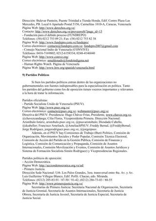 Dirección: Bulevar Panteón, Puente Trinidad a Tienda Honda, Edif. Centro Plaza Las
Mercedes, PB. Local 6 Apartado Postal 5156, Carmelitas 1010-A, Caracas, Venezuela
Página Web: http://www.derechos.org.ve/
Contacto: http://www.derechos.org.ve/proveaweb/?page_id=15
- Fundación para el debido proceso (FUNDREPO)
Teléfonos: (58) 0212 753 09 21; Fax: (58) 0212 753 82 38
Página Web: http://www.fundepro.com.ve/fundepro/
Correo electrónico: contacto@fundepro.com.ve; fundepro2007@gmail.com
- Consejo Nacional Indio de Venezuela (CONVIVE)
Teléfonos: 0416-7169802; 0212-6158334; 0248-4146840
Página Web: http://www.conive.org/
Correo electrónico: nmaldonado@fondoindigena.net
- Human Rights Watch. Página de Venezuela
Página Web: http://www.hrw.org/spanish/venezuela.html
9) Partidos Políticos
Si bien los partidos políticos entran dentro de las organizaciones no
gubernamentales son fuentes indispensables para la especialización en política. Tanto
los partidos del gobierno como los de oposición tienen voceros importantes y relevantes
a la hora de tratar la información.
Partidos oficialistas:
- Partido Socialista Unido de Venezuela (PSUV).
Página Web: http://www.psuv.org.ve/
Correo electrónico: contacto@psuv.org.ve; webmaster@psuv.org.ve
Directiva del PSUV: Presidencia: Hugo Chávez Frías, Presidente, www.chavez.org.ve,
@chavezcandanga; Cilia Flores, Vicepresidenta Primera. Dirección Nacional:
Aristóbulo Istúriz, aristobulo.psuv.org.ve, @psuvaristobulo; Diosdado Cabello,
@dcabellor; Francisco Ameliach, @AmeliachPSUV; Freddy Bernal, @FreddyBernal;
Jorge Rodríguez, jorgerodriguez.psuv.org.ve, @jorgerpsuv.
Además, en el PSUV hay Comisiones de Trabajo (Buró Político, Comisión de
Organización, Movimientos Sociales y Poder Popular, Comisión Técnica Electoral,
Comisión de Acción del Partido en la Gestión Pública, Comisión de Finanzas y
Logística, Comisión de Comunicación y Propaganda, Comisión de Asuntos
Internacionales, Comisión Movilización y Eventos, Comisión de Asuntos Jurídicos y
Sistema de Formación Socialista Simón Rodríguez) y Vicepresidencias Regionales.
Partidos políticos de oposición:
- Acción Democrática.
Página Web: http://acciondemocratica.org.ve/ad/
- Primero Justicia.
Dirección Sede Nacional: Urb. Los Palos Grandes, 3era. transversal entre 4ta. Av. y Av.
Luis Guillermo Villegas Blanco, Edif. Pofili. Chacao, edo. Miranda.
Teléfonos: (0212) 285-83-91 / 87-50 / 91-42; (0212) 286-73-03 / 88-55
Página Web: http://www.primerojusticia.org.ve/
Secretarías de Primero Justicia: Secretaria Nacional de Organización, Secretaría
de Justicia Gremial, Secretaría de Asuntos Internacionales, Secretaría de Justicia
Obrera, Secretaría de Justicia Juvenil, Secretaría de Justicia Especial, Secretaría de
Justicia Social.
 