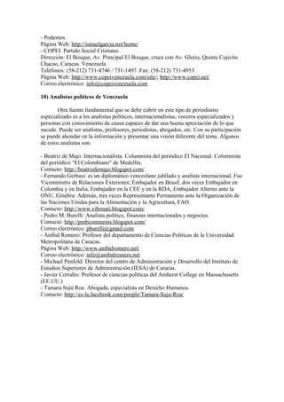 - Podemos.
Página Web: http://ismaelgarcia.net/home/
- COPEI. Partido Social Cristiano.
Dirección: El Bosque, Av. Principal El Bosque, cruce con Av. Gloria, Quinta Cujicito.
Chacao, Caracas. Venezuela
Teléfonos: (58-212) 731-4746 / 731-1497. Fax: (58-212) 731-4953
Página Web: http://www.copeivenezuela.com/site/; http://www.copei.net/
Correo electrónico: info@copeivenezuela.com
10) Analistas políticos de Venezuela
Otra fuente fundamental que se debe cubrir en este tipo de periodismo
especializado es a los analistas políticos, internacionalistas, voceros especializados y
personas con conocimiento de causa capaces de dar una buena apreciación de lo que
sucede. Puede ser analistas, profesores, periodistas, abogados, etc. Con su participación
se puede ahondar en la información y presentar una visión diferente del tema. Algunos
de estos analistas son:
- Beatriz de Majo: Internacionalista. Columnista del periódico El Nacional. Columnista
del periódico "El Colombiano" de Medellín.
Contacto: http://beatrizdemajo.blogspot.com/
- Fernando Gerbasi: es un diplomático venezolano jubilado y analista internacional. Fue
Viceministro de Relaciones Exteriores; Embajador en Brasil; dos veces Embajador en
Colombia y en Italia, Embajador en la CEE y en la RDA, Embajador Alterno ante la
ONU, Ginebra: Además, tres veces Representante Permanente ante la Organización de
las Naciones Unidas para la Alimentación y la Agricultura, FAO.
Contacto: http://www.vibonati.blogspot.com/
- Pedro M. Burelli: Analista político, finanzas internacionales y negocios.
Contacto: http://pmbcomments.blogspot.com/
Correo electrónico: pburelli@gmail.com
- Aníbal Romero: Profesor del departamento de Ciencias Políticas de la Universidad
Metropolitana de Caracas.
Página Web: http://www.anibalromero.net/
Correo electrónico: info@anibalromero.net
- Michael Penfold: Director del centro de Administración y Desarrollo del Instituto de
Estudios Superiores de Administración (IESA) de Caracas.
- Javier Corrales: Profesor de ciencias políticas del Amherst College en Massachusetts
(EE.UU.)
- Tamara Sujú Roa: Abogada, especialista en Derecho Humanos.
Contacto: http://es-la.facebook.com/people/Tamara-Suju-Roa/
 