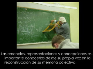 Las creencias, representaciones y concepciones es
importante conocerlas desde su propia voz en la
reconstrucción de su memoria colectiva
 