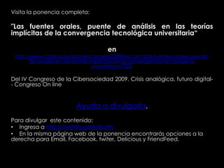 Visita la ponencia completa:
"Las fuentes orales, puente de análisis en las teorías
implícitas de la convergencia tecnológica universitaria“
en
http://www.cibersociedad.net/congres2009/es/coms/las-fuentes-orales-puente-
de-analisis-en-las-teorias-implicitas-de-la-convergencia-tecnologica-
universitaria/723/
Del IV Congreso de la Cibersociedad 2009. Crisis analógica, futuro digital-
- Congreso On line
Ayuda a divulgarla.
Para divulgar este contenido:
• Ingresa a http://twitthis.com/lhcrth
• En la misma página web de la ponencia encontrarás opciones a la
derecha para Email, Facebook, twiter, Delicious y FriendFeed.
 