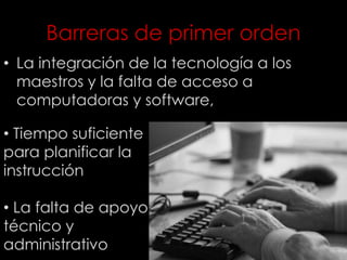 Barreras de primer orden
• La integración de la tecnología a los
maestros y la falta de acceso a
computadoras y software,
• Tiempo suficiente
para planificar la
instrucción
• La falta de apoyo
técnico y
administrativo
 