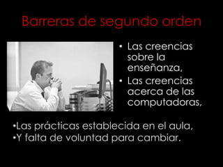 Barreras de segundo orden
• Las creencias
sobre la
enseñanza,
• Las creencias
acerca de las
computadoras,
•Las prácticas establecida en el aula,
•Y falta de voluntad para cambiar.
 