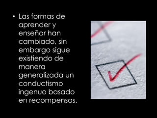 • Las formas de
aprender y
enseñar han
cambiado, sin
embargo sigue
existiendo de
manera
generalizada un
conductismo
ingenuo basado
en recompensas.
 