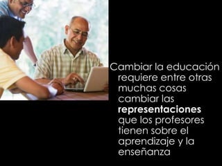 Cambiar la educación
requiere entre otras
muchas cosas
cambiar las
representaciones
que los profesores
tienen sobre el
aprendizaje y la
enseñanza
 
