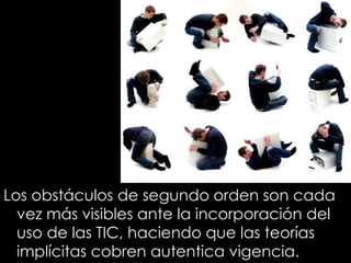 Los obstáculos de segundo orden son cada
vez más visibles ante la incorporación del
uso de las TIC, haciendo que las teorías
implícitas cobren autentica vigencia.
 