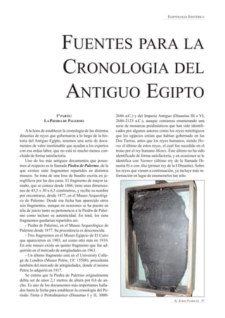 1ª PARTE:
LA PIEDRA DE PALERMO
A la hora de establecer la cronología de las distintas
dinastías de reyes que gobernaron a lo largo de la his-
toria del Antiguo Egipto, tenemos una serie de docu-
mentos de valor inestimable que ayudan a los expertos
con esa ardua labor, que no está ni mucho menos con-
cluida de forma satisfactoria.
Uno de los más antiguos documentos que posee-
mos al respecto es la llamada Piedra de Palermo, de la
que existen siete fragmentos repartidos en distintos
museos. Se trata de una losa de basalto escrita en je-
roglíficos por las dos caras. El fragmento de mayor ta-
maño, que se conoce desde 1866, tiene unas dimensio-
nes de 43,5 x 30 x 6,5 centímetros, y recibe su nombre
por encontrarse, desde 1877, en el Museo Arqueológi-
co de Palermo. Desde esa fecha han aparecido otros
seis fragmentos, aunque en ocasiones se ha puesto en
tela de juicio tanto su pertenencia a la Piedra de Paler-
mo como incluso su autenticidad. En total, los siete
fragmentos quedarían repartidos así:
- Piedra de Palermo, en el Museo Arqueológico de
Palermo desde 1877. Su procedencia es desconocida.
- Tres fragmentos en el Museo Egipcio de El Cairo
que aparecieron en 1903, así como otro más en 1910.
En este museo existe un quinto fragmento que fue ad-
quirido en el mercado de antigüedades en 1963.
- Un último fragmento está en el University Colle-
ge de Londres (Museo Petrie, UC 15508), procedente
también del mercado de antigüedades, donde el mismo
Petrie lo adquirió en 1917.
Se estima que la Piedra de Palermo originalmente
debía ser de unos 2,1 metros de altura por 0,6 de an-
cho. Es uno de los documentos más importantes halla-
dos hasta la fecha para establecer la cronología del Pe-
riodo Tinita o Protodinástico (Dinastías I y II, 3000-
2686 a.C.) y del Imperio Antiguo (Dinastías III a VI,
2686-2125 a.C.), aunque comienza enumerando una
serie de monarcas predinásticos que han sido identifi-
cados por algunos autores como los reyes mitológicos
que los egipcios creían que habían gobernado en las
Dos Tierras, antes que los reyes humanos, siendo Ho-
rus el último de estos reyes, el cual fue sucedido en el
trono por el rey humano Menes. Éste último no ha sido
identificado de forma satisfactoria, y en ocasiones se le
identifica con Narmer (último rey de la llamada Di-
nastía 0) o con Aha (primer rey de la I Dinastía). Sobre
los reyes que vienen a continuación, ya incluye más in-
formación en lugar de enumerarlos tan sólo.
EGIPTOLOGÍA ESOTÉRICA
EL ÁUREO FLORECER 57
FUENTES PARA LA
CRONOLOGIA DEL
ANTIGUO EGIPTO
 