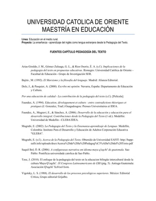 UNIVERSIDAD CATOLICA DE ORIENTE
MAESTRÍA EN EDUCACIÓN
Línea: Educación en el medio rural.
Proyecto: La enseñanza - aprendizaje del inglés como lengua extranjera desde la Pedagogía del Texto.
FUENTES CAPÍTULO PEDAGOGÍA DEL TEXTO
Arias Giraldo, J. M., Gómez Zuluaga, G. L., & Rios Osorio, É. A. (s.f.). Implicaciones de la
pedagogia del texto en propuestas educativas. Rionegro: Universidad Católica de Oriente -
Facultad de Educación - Grupo de Investigación SER.
Bajtin , M. (1992). El Marxismo y la filosofía del lenguaje. Madrid: Alianza Editorial.
Dolz, J., & Pasquier, A. (2000). Escribo mi opinión. Navarra, España: Departamento de Educación
y Cultura.
Por una educación de calidad - La contribución de la pedagogía del texto (s.f.). [Película].
Faundez, A. (1994). Education, développement et culture : entre contradictions théoriques et
pratiques.(J. Gonzalez, Trad.) Ouagadougou: Presses Universitaires et IDEA.
Faundez, A., Mugravi, E., & Sánchez, A. (2006). Desarrollo de la educación y educación para el
desarrollo integral. Contribuciones desde la Pedagogía del Texto (1 ed.). Medellín:
Universidad de Medellín - CLEBA/IDEA.
Mugrabi, E. (2002). La Pedagogia del Texto y Ia Ensenanza-aprendizaje de Lenguas. Medellín,
Colombia: Instituto Para el Desarrollo y Educación de Adultos Corporación Educativa
"GLEBA".
Mugrabi, E. (s.f.). Acerca de la Pedagogía del Texto. Obtenido de Universidad EAFIT: http://bapp-
eafit.info/uploads/docs/Acerca%20de%20la%20Pedagog%C3%ADa%20del%20Texto.pdf
Saquil Bol, Ó. R. (2006). A configurasao narrativa em idioma maya q'eqchi' de guatemala. Sao
Pablo: Pontificia universidade catolica de Sao Pablo.
Tzoc, J. (2010). El enfoque de la pedagogia del texto en la educacion bilingüe intercultural desde la
cultura Maya Q’eqchi’. IX Congreso Latinoamericano de EBI (pág. 5). Antiuga Guatemala:
Asociación Q'eqchi' Xch'ool Ixim.
Vigotsky, L. S. (1988). El desarrollo de los procesos psicológicos superiores. México: Editorial
Crítica, Grupo editorial Grijalbo.
 