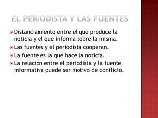  Distanciamiento entre el que produce la
noticia y el que informa sobre la misma.
 Las fuentes y el periodista cooperan.
 La fuente es la que hace la noticia.
 La relación entre el periodista y la fuente
informativa puede ser motivo de conflicto.
 