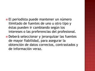  El periodista puede mantener un número
ilimitado de fuentes de uno u otro tipo y
éstas pueden ir cambiando según los
intereses o las preferencias del profesional.
 Deberá seleccionar y jerarquizar las fuentes
de mayor fiabilidad, para asegurar la
obtención de datos correctos, contrastados y
de información veraz.
 