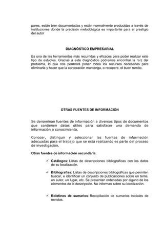 pares, están bien documentadas y están normalmente producidas a través de
instituciones donde la precisión metodológica es importante para el prestigio
del autor
DIAGNÓSTICO EMPRESARIAL
Es una de las herramientas más recurridas y eficaces para poder realizar este
tipo de estudios. Gracias a este diagnóstico podremos encontrar la raíz del
problema, lo que nos permitirá poner todos los recursos necesarios para
eliminarla y hacer que la corporación mantenga, o recupere, el buen rumbo.
OTRAS FUENTES DE INFORMACIÓN
Se denominan fuentes de información a diversos tipos de documentos
que contienen datos útiles para satisfacer una demanda de
información o conocimiento.
Conocer, distinguir y seleccionar las fuentes de información
adecuadas para el trabajo que se está realizando es parte del proceso
de investigación.
Otras fuentes de información secundaria.
 Catálogos: Listas de descripciones bibliográficas con los datos
de su localización.
 Bibliografías: Listas de descripciones bibliográficas que permiten
buscar, e identificar un conjunto de publicaciones sobre un tema,
un autor, un lugar, etc. Se presentan ordenadas por alguno de los
elementos de la descripción. No informan sobre su localización.
 Boletines de sumarios: Recopilación de sumarios iniciales de
revistas.
 