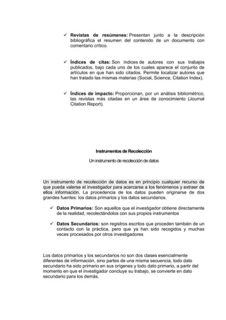  Revistas de resúmenes: Presentan junto a la descripción
bibliográfica el resumen del contenido de un documento con
comentario crítico.
 Índices de citas: Son índices de autores con sus trabajos
publicados, bajo cada uno de los cuales aparece el conjunto de
artículos en que han sido citados. Permite localizar autores que
han tratado las mismas materias (Social, Science, Citation Index).
 Índices de impacto: Proporcionan, por un análisis bibliométrico,
las revistas más citadas en un área de conocimiento (Journal
Citation Report).
Instrumentos de Recolección
Un instrumento de recolección de datos
Un instrumento de recolección de datos es en principio cualquier recurso de
que pueda valerse el investigador para acercarse a los fenómenos y extraer de
ellos información. La procedencia de los datos pueden originarse de dos
grandes fuentes: los datos primarios y los datos secundarios.
 Datos Primarios: Son aquellos que el investigador obtiene directamente
de la realidad, recolectándolos con sus propios instrumentos
 Datos Secundarios: son registros escritos que proceden también de un
contacto con la práctica, pero que ya han sido recogidos y muchas
veces procesados por otros investigadores
Los datos primarios y los secundarios no son dos clases esencialmente
diferentes de información, sino partes de una misma secuencia, todo dato
secundario ha sido primario en sus orígenes y todo dato primario, a partir del
momento en que el investigador concluye su trabajo, se convierte en dato
secundario para los demás.
 