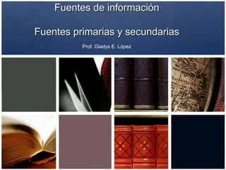Fuentes de información
Fuentes primarias y secundarias
Gladys E. López Soto
Ivette López Pérez
 