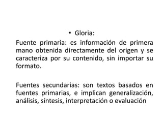 • Gloria:
Fuente primaria: es información de primera
mano obtenida directamente del origen y se
caracteriza por su contenido, sin importar su
formato.
Fuentes secundarias: son textos basados en
fuentes primarias, e implican generalización,
análisis, síntesis, interpretación o evaluación
 