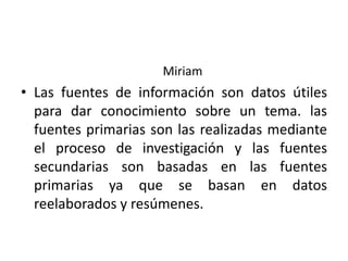 Miriam
• Las fuentes de información son datos útiles
para dar conocimiento sobre un tema. las
fuentes primarias son las realizadas mediante
el proceso de investigación y las fuentes
secundarias son basadas en las fuentes
primarias ya que se basan en datos
reelaborados y resúmenes.
 