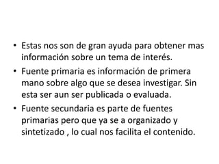 • Estas nos son de gran ayuda para obtener mas
información sobre un tema de interés.
• Fuente primaria es información de primera
mano sobre algo que se desea investigar. Sin
esta ser aun ser publicada o evaluada.
• Fuente secundaria es parte de fuentes
primarias pero que ya se a organizado y
sintetizado , lo cual nos facilita el contenido.
 