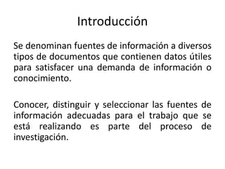Introducción
Se denominan fuentes de información a diversos
tipos de documentos que contienen datos útiles
para satisfacer una demanda de información o
conocimiento.
Conocer, distinguir y seleccionar las fuentes de
información adecuadas para el trabajo que se
está realizando es parte del proceso de
investigación.
 