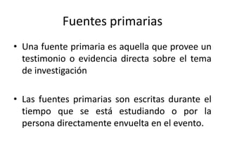 Fuentes primarias
• Una fuente primaria es aquella que provee un
testimonio o evidencia directa sobre el tema
de investigación
• Las fuentes primarias son escritas durante el
tiempo que se está estudiando o por la
persona directamente envuelta en el evento.
 