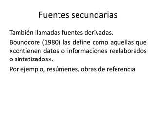 Fuentes secundarias
También llamadas fuentes derivadas.
Bounocore (1980) las define como aquellas que
«contienen datos o informaciones reelaborados
o sintetizados».
Por ejemplo, resúmenes, obras de referencia.
 