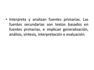 • Interpreta y analizan fuentes primarias. Las
fuentes secundarias son textos basados en
fuentes primarias, e implican generalización,
análisis, síntesis, interpretación o evaluación.
 