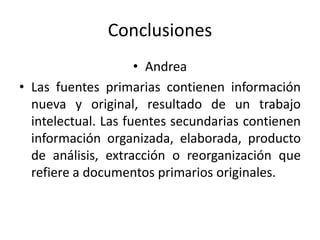 Conclusiones
• Andrea
• Las fuentes primarias contienen información
nueva y original, resultado de un trabajo
intelectual. Las fuentes secundarias contienen
información organizada, elaborada, producto
de análisis, extracción o reorganización que
refiere a documentos primarios originales.
 