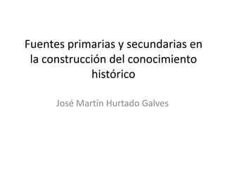 Fuentes primarias y secundarias en
la construcción del conocimiento
histórico
José Martín Hurtado Galves

 