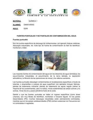 MATERIA: QUÍMICA 1
ALUMNO: OMAR ARIAS
AULA: D206
FUENTES PUNTUALES Y NO PUNTALES DE CONTAMINACIÓN DEL AGUA
Fuentes puntuales
Son los puntos específicos de descarga de contaminantes, por ejemplo cloacas máximas,
descargas industriales, etc. Este tipo de fuente de contaminación es fácil de identificar,
monitorear y tratar.
Las mayores fuentes de contaminación del agua son los desechos de agua doméstica, los
escurrimientos industriales, el escurrimiento de la tierra labrada, la deposición
atmosférica, la filtración de las operaciones de minas y los rellenos sanitarios.
Las fuentes puntuales descargan contaminantes en localizaciones específicas a través de
tuberías, o alcantarillas a cuerpos de agua superficial. Los ejemplos incluyen fábricas,
plantas de tratamiento industrial, plantas de tratamiento de aguas negras (retiran la
mayoría de los contaminantes, pero no todos), minas subterráneas de carbón activas y no
activas, minas de oro y pozos petroleros fuera de la costa.
Debido a que las fuentes puntuales se hallan en lugares específicos (como áreas
urbanas), son muy fáciles de identificar, monitorear e inclusive regular. En los países
desarrollados (PD), muchas descargas industriales están estrictamente controladas,
mientras que en los países subdesarrollados (PSD) dichas sustancias con frecuencia son
no controladas ni reguladas.
 