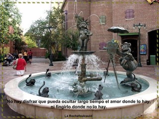 No hay disfraz que pueda ocultar largo tiempo el amor donde lo hay,
ni fingirlo donde no lo hay.
La Rochefoulcauld
 