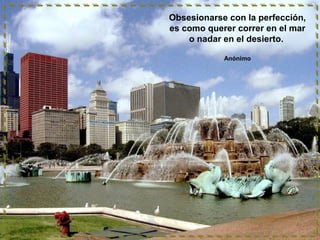 Obsesionarse con la perfección,
es como querer correr en el mar
o nadar en el desierto.
Anónimo
 