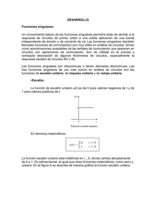 DESARROLLO
Funciones singulares.
Un conocimiento básico de las funciones singulares permitirá dotar de sentido a la
respuesta de circuitos de primer orden a una súbita aplicación de una fuente
independiente de tensión o de corriente de cd. Las funciones singulares (también
llamadas funciones de conmutación) son muy útiles en análisis de circuitos. Sirven
como aproximaciones aceptables de las señales de conmutación que aparecen en
circuitos con operaciones de conmutación. Son de utilidad en la precisa y
compacta descripción de algunos fenómenos de circuitos, especialmente la
respuesta escalón de circuitos RC o RL
Las funciones singulares son discontinuas o tienen derivadas discontinuas. Las
tres funciones singulares de uso más común en análisis de circuitos son las
funciones de escalón unitario, de impulso unitario y de rampa unitaria
•Escalón.
La función de escalón unitario u(t) es de 0 para valores negativos de t y de
1 para valores positivos de t.
En términos matemáticos,
La función escalón unitario está indefinida en t _ 0, donde cambia abruptamente
de 0 a 1. Es adimensional, al igual que otras funciones matemáticas, como seno y
coseno. En la figura A se describe de manera gráfica la función escalón unitario.
 